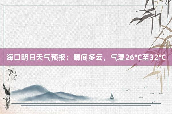 海口明日天气预报：晴间多云，气温26℃至32℃