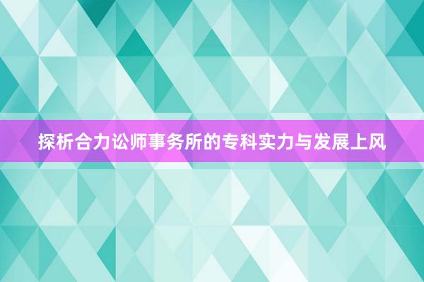 探析合力讼师事务所的专科实力与发展上风