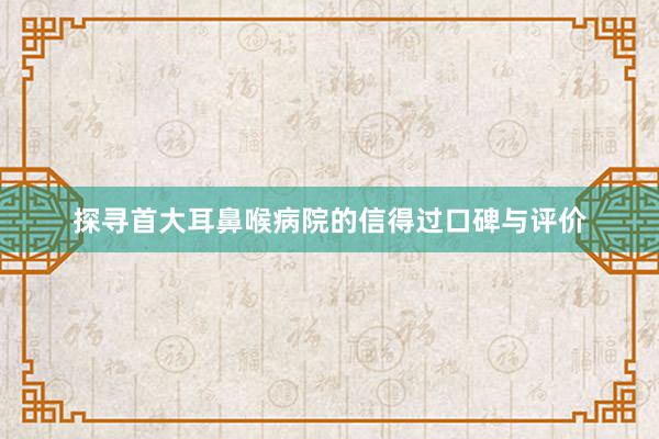 探寻首大耳鼻喉病院的信得过口碑与评价